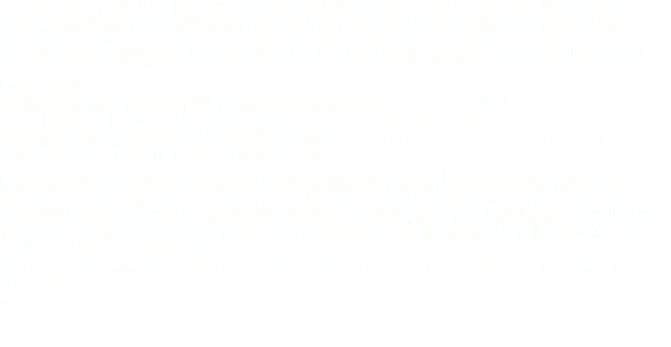 For over ten years Stills & Strokes work at the threshold between photography, moving image, illustration and graphic design. They seamlessly merge analogue and digital techniques to create surreal little worlds of their own. Combining meticulous artistry with playful experimentation and a wink of the eye, Stills & Strokes expand the possibilities of commercial product presentation and bolster it with unexpected charm. The products they portray come alive as protagonists, stills become stories. Playing with perspective, materials, arrangement, lighting, and their very own way of combining creative methods, their images remind us that things can be more than they seem. Clients include:
Luxury and Lifestyle brands like KPM, Rosenthal, Lamy, Caparol, Siedle, Sony, BMW, MINI, Swarovski, Wempe. Fashion Brands like Nike, Asics, Dolce & Gabbana, Wandler, Aspesi. Beauty Brands like Diptyque, Schwarzkopf, Hourglass, Sephora, Babor, Clarins, Chanel, Klapp. Food brands like The Jelly Bean Factory and Heineken. Department and Concept Stores like KaDeWe Berlin, BIKINI Berlin, House of Fraser, Colette and Galeries Lafayette. Online shops like Zalando, Mr. Porter and mytheresa.com. International magazines like Garage Magazine, Wallpaper Magazine, Harper's Bazaar (Germany, Spain, Greece, Turkey, Singapur, Serbia, Arabia, Czechia), Bolero, GQ (Germany, Italy), AD (Italy, Germany, India), Intersection Magazine (Germany and France), Flair Italy, and ICON Magazine Italy pubished their images. In Germany a wide range of magazines and newspapers featured their work like Interview Magazine Germany, Numero Berlin, KaDeWe Magazin, Sleek Magazine, Fräulein, TUSH, FOCUS, Monopol, BrandEins, Kultur SPIEGEL, NEON, Nido, ZEIT, ZEIT Magazin, FAZ Quarterly and SZ Magazin. For several years they had a monthly publication in Interview Magazine Germany, GQ Italia and Zeit Newspaper. They are teaching studio photography in the context of still life photography at the Muthesius Academy of Fine Arts in Germany. The couple is based in Berlin. 